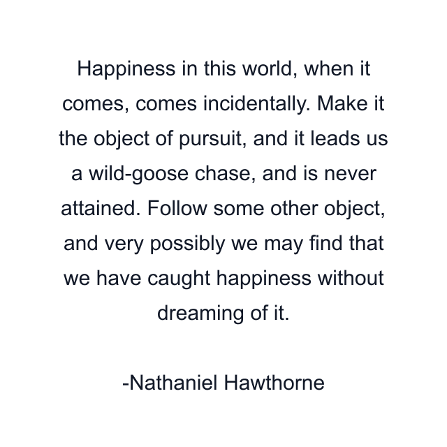 Happiness in this world, when it comes, comes incidentally. Make it the object of pursuit, and it leads us a wild-goose chase, and is never attained. Follow some other object, and very possibly we may find that we have caught happiness without dreaming of it.