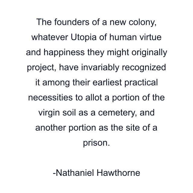 The founders of a new colony, whatever Utopia of human virtue and happiness they might originally project, have invariably recognized it among their earliest practical necessities to allot a portion of the virgin soil as a cemetery, and another portion as the site of a prison.