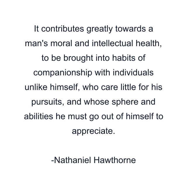 It contributes greatly towards a man's moral and intellectual health, to be brought into habits of companionship with individuals unlike himself, who care little for his pursuits, and whose sphere and abilities he must go out of himself to appreciate.