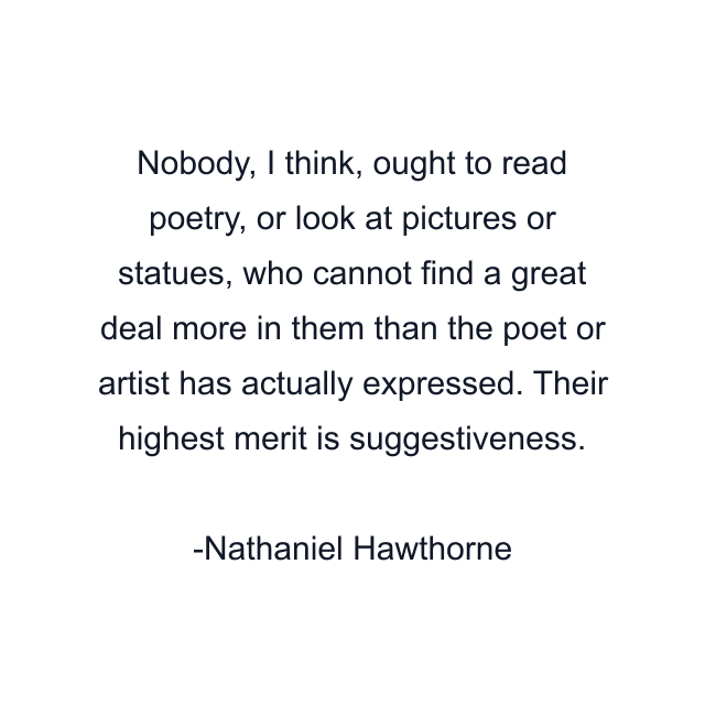 Nobody, I think, ought to read poetry, or look at pictures or statues, who cannot find a great deal more in them than the poet or artist has actually expressed. Their highest merit is suggestiveness.