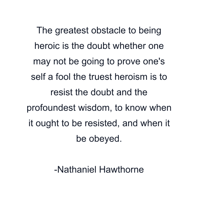 The greatest obstacle to being heroic is the doubt whether one may not be going to prove one's self a fool the truest heroism is to resist the doubt and the profoundest wisdom, to know when it ought to be resisted, and when it be obeyed.