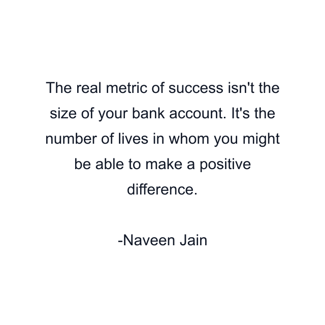 The real metric of success isn't the size of your bank account. It's the number of lives in whom you might be able to make a positive difference.