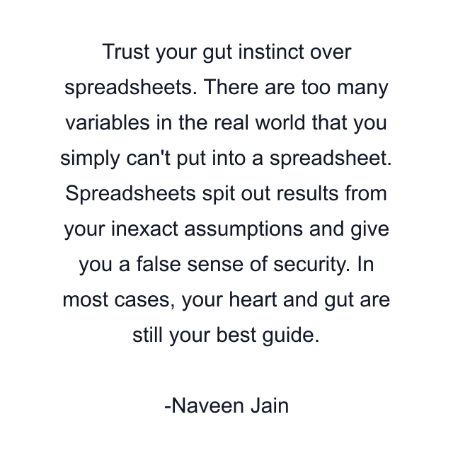 Trust your gut instinct over spreadsheets. There are too many variables in the real world that you simply can't put into a spreadsheet. Spreadsheets spit out results from your inexact assumptions and give you a false sense of security. In most cases, your heart and gut are still your best guide.