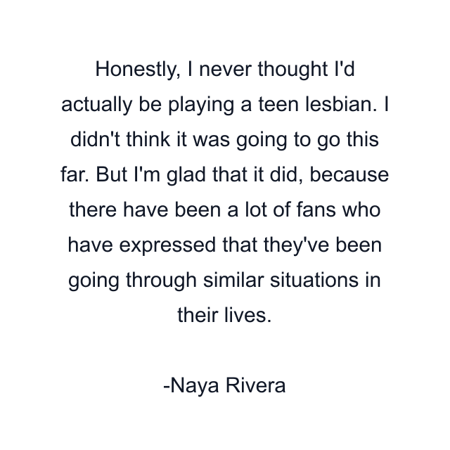 Honestly, I never thought I'd actually be playing a teen lesbian. I didn't think it was going to go this far. But I'm glad that it did, because there have been a lot of fans who have expressed that they've been going through similar situations in their lives.