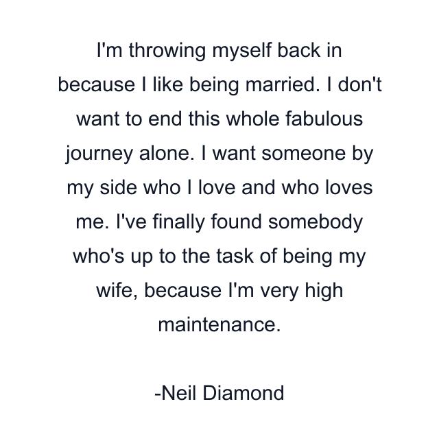 I'm throwing myself back in because I like being married. I don't want to end this whole fabulous journey alone. I want someone by my side who I love and who loves me. I've finally found somebody who's up to the task of being my wife, because I'm very high maintenance.