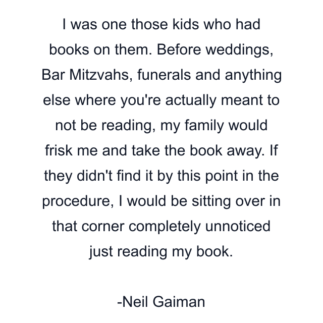 I was one those kids who had books on them. Before weddings, Bar Mitzvahs, funerals and anything else where you're actually meant to not be reading, my family would frisk me and take the book away. If they didn't find it by this point in the procedure, I would be sitting over in that corner completely unnoticed just reading my book.