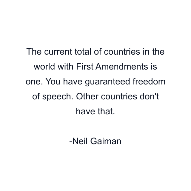 The current total of countries in the world with First Amendments is one. You have guaranteed freedom of speech. Other countries don't have that.