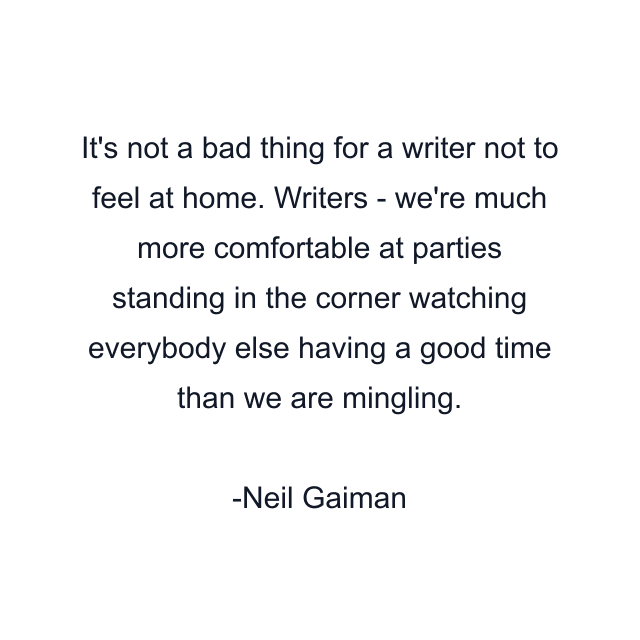 It's not a bad thing for a writer not to feel at home. Writers - we're much more comfortable at parties standing in the corner watching everybody else having a good time than we are mingling.