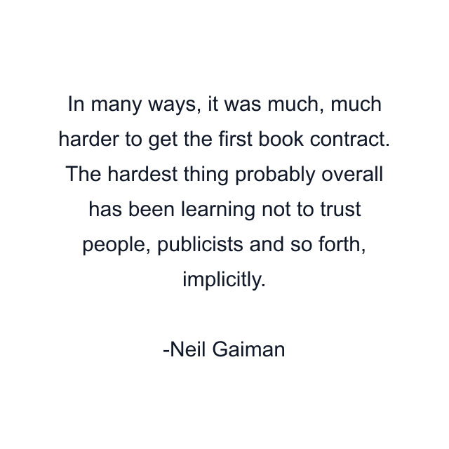 In many ways, it was much, much harder to get the first book contract. The hardest thing probably overall has been learning not to trust people, publicists and so forth, implicitly.