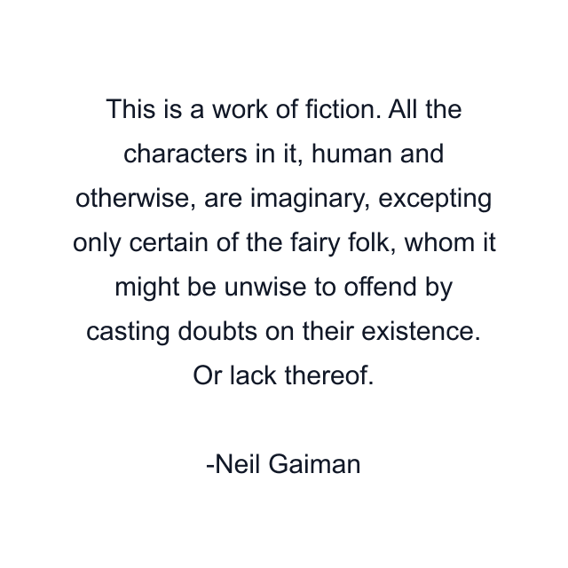 This is a work of fiction. All the characters in it, human and otherwise, are imaginary, excepting only certain of the fairy folk, whom it might be unwise to offend by casting doubts on their existence. Or lack thereof.