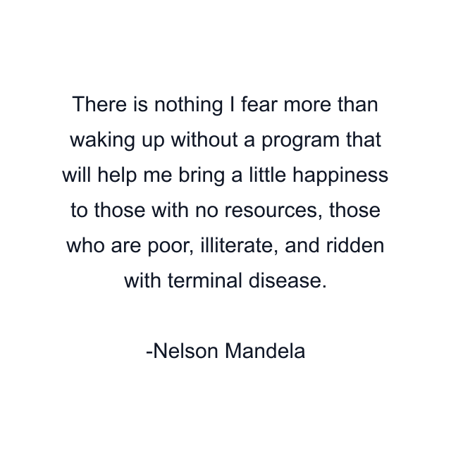 There is nothing I fear more than waking up without a program that will help me bring a little happiness to those with no resources, those who are poor, illiterate, and ridden with terminal disease.