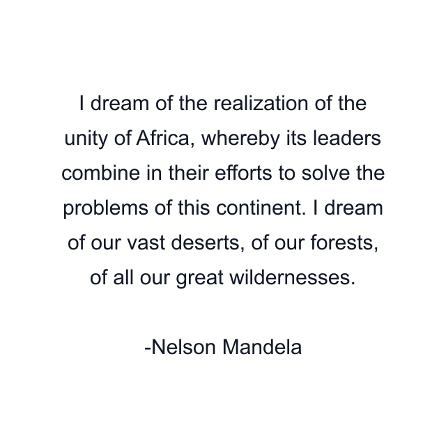 I dream of the realization of the unity of Africa, whereby its leaders combine in their efforts to solve the problems of this continent. I dream of our vast deserts, of our forests, of all our great wildernesses.