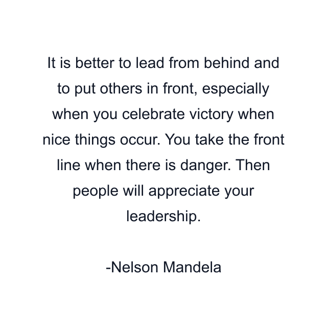 It is better to lead from behind and to put others in front, especially when you celebrate victory when nice things occur. You take the front line when there is danger. Then people will appreciate your leadership.