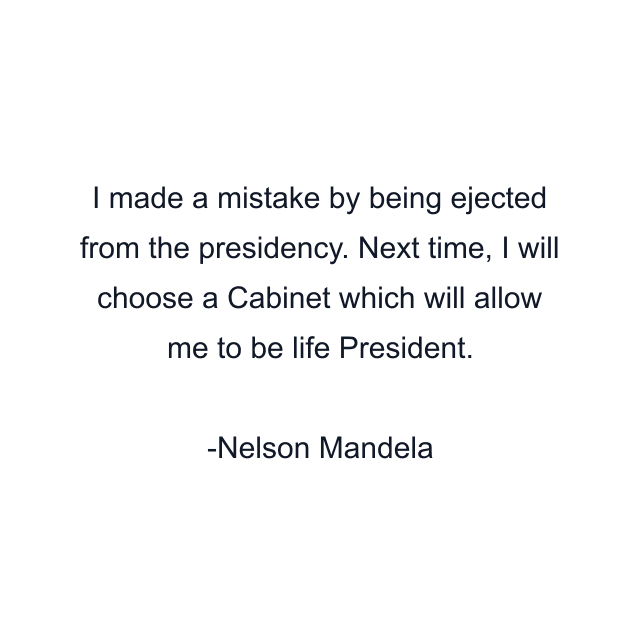 I made a mistake by being ejected from the presidency. Next time, I will choose a Cabinet which will allow me to be life President.