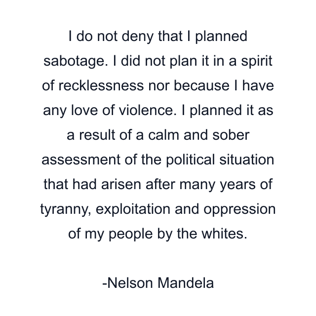 I do not deny that I planned sabotage. I did not plan it in a spirit of recklessness nor because I have any love of violence. I planned it as a result of a calm and sober assessment of the political situation that had arisen after many years of tyranny, exploitation and oppression of my people by the whites.