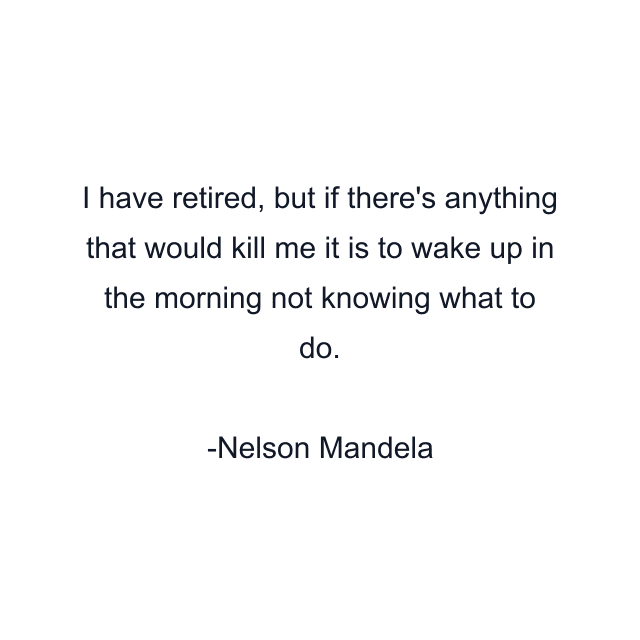 I have retired, but if there's anything that would kill me it is to wake up in the morning not knowing what to do.