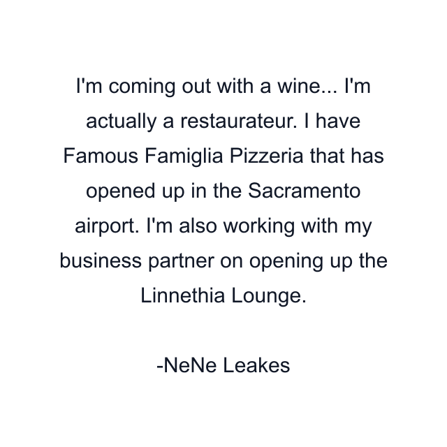 I'm coming out with a wine... I'm actually a restaurateur. I have Famous Famiglia Pizzeria that has opened up in the Sacramento airport. I'm also working with my business partner on opening up the Linnethia Lounge.