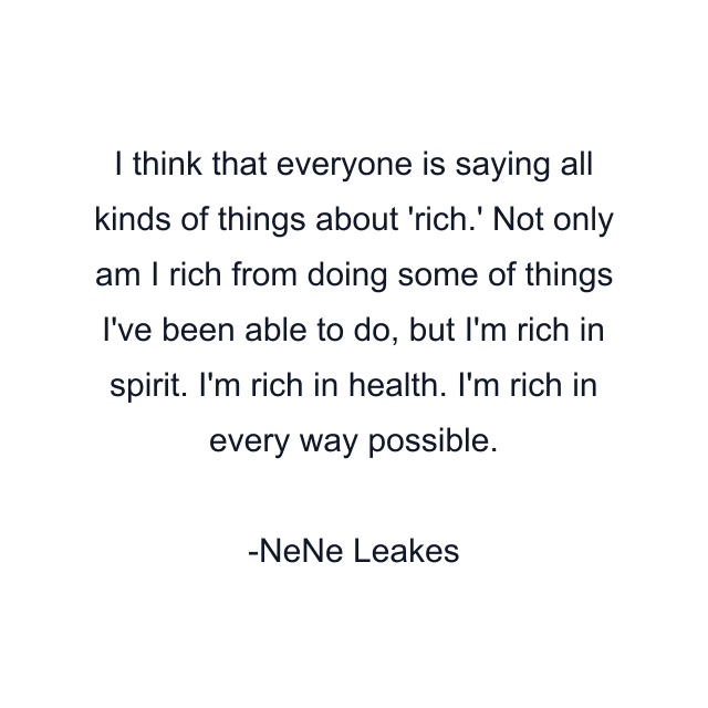 I think that everyone is saying all kinds of things about 'rich.' Not only am I rich from doing some of things I've been able to do, but I'm rich in spirit. I'm rich in health. I'm rich in every way possible.