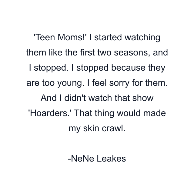 'Teen Moms!' I started watching them like the first two seasons, and I stopped. I stopped because they are too young. I feel sorry for them. And I didn't watch that show 'Hoarders.' That thing would made my skin crawl.