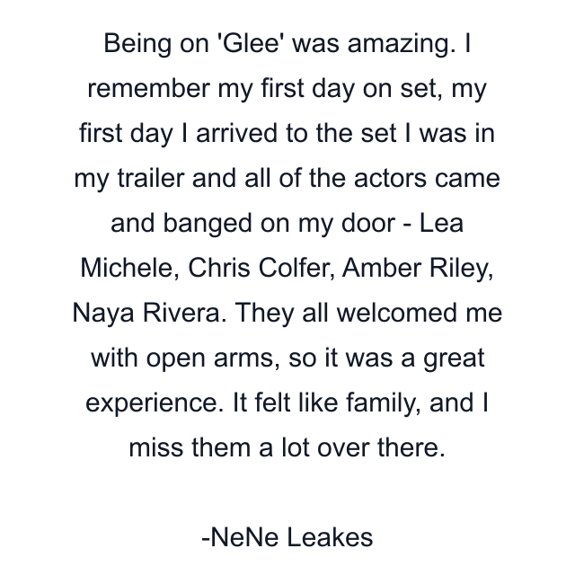 Being on 'Glee' was amazing. I remember my first day on set, my first day I arrived to the set I was in my trailer and all of the actors came and banged on my door - Lea Michele, Chris Colfer, Amber Riley, Naya Rivera. They all welcomed me with open arms, so it was a great experience. It felt like family, and I miss them a lot over there.