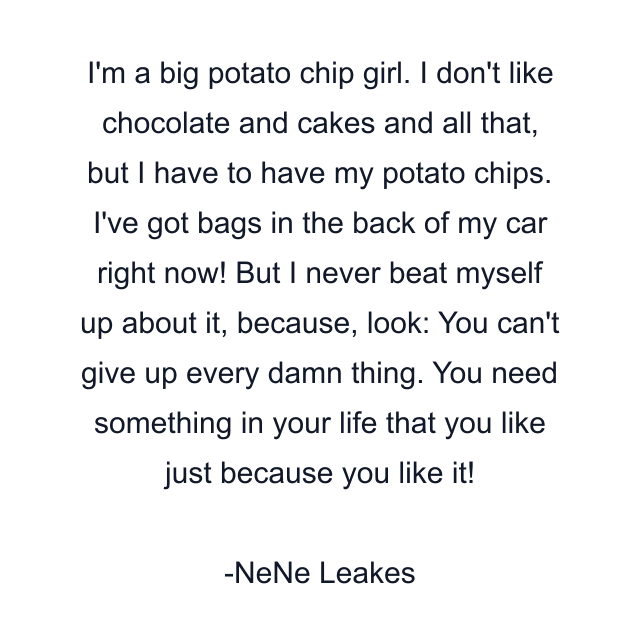 I'm a big potato chip girl. I don't like chocolate and cakes and all that, but I have to have my potato chips. I've got bags in the back of my car right now! But I never beat myself up about it, because, look: You can't give up every damn thing. You need something in your life that you like just because you like it!