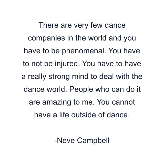 There are very few dance companies in the world and you have to be phenomenal. You have to not be injured. You have to have a really strong mind to deal with the dance world. People who can do it are amazing to me. You cannot have a life outside of dance.