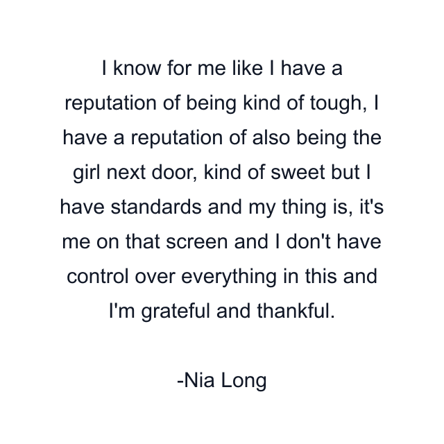 I know for me like I have a reputation of being kind of tough, I have a reputation of also being the girl next door, kind of sweet but I have standards and my thing is, it's me on that screen and I don't have control over everything in this and I'm grateful and thankful.