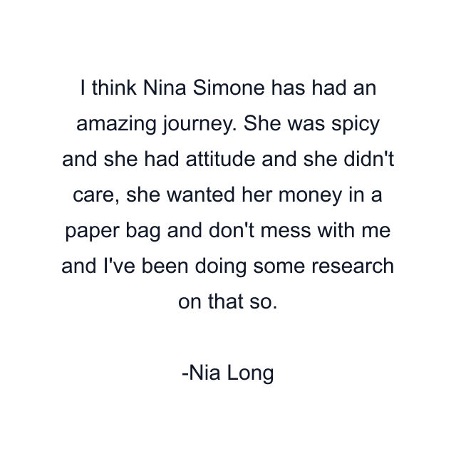 I think Nina Simone has had an amazing journey. She was spicy and she had attitude and she didn't care, she wanted her money in a paper bag and don't mess with me and I've been doing some research on that so.