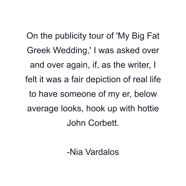 On the publicity tour of 'My Big Fat Greek Wedding,' I was asked over and over again, if, as the writer, I felt it was a fair depiction of real life to have someone of my er, below average looks, hook up with hottie John Corbett.