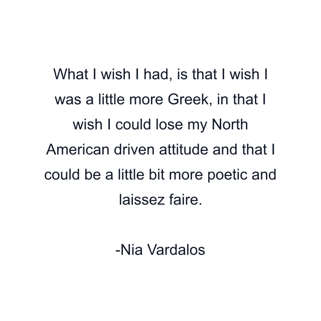 What I wish I had, is that I wish I was a little more Greek, in that I wish I could lose my North American driven attitude and that I could be a little bit more poetic and laissez faire.