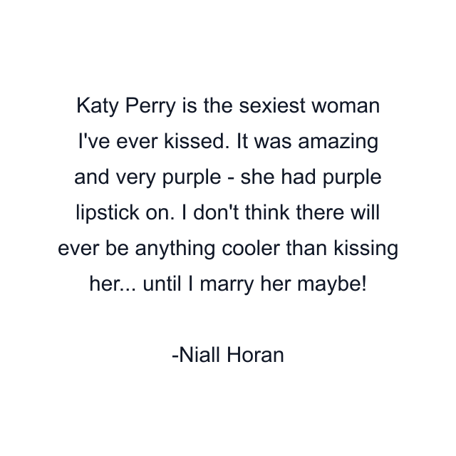 Katy Perry is the sexiest woman I've ever kissed. It was amazing and very purple - she had purple lipstick on. I don't think there will ever be anything cooler than kissing her... until I marry her maybe!