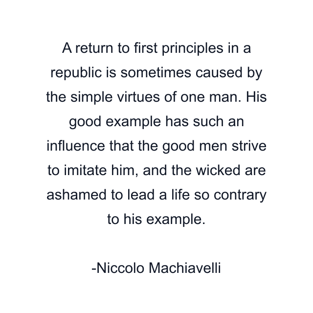 A return to first principles in a republic is sometimes caused by the simple virtues of one man. His good example has such an influence that the good men strive to imitate him, and the wicked are ashamed to lead a life so contrary to his example.