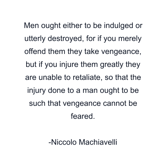 Men ought either to be indulged or utterly destroyed, for if you merely offend them they take vengeance, but if you injure them greatly they are unable to retaliate, so that the injury done to a man ought to be such that vengeance cannot be feared.