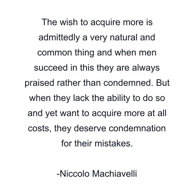 The wish to acquire more is admittedly a very natural and common thing and when men succeed in this they are always praised rather than condemned. But when they lack the ability to do so and yet want to acquire more at all costs, they deserve condemnation for their mistakes.