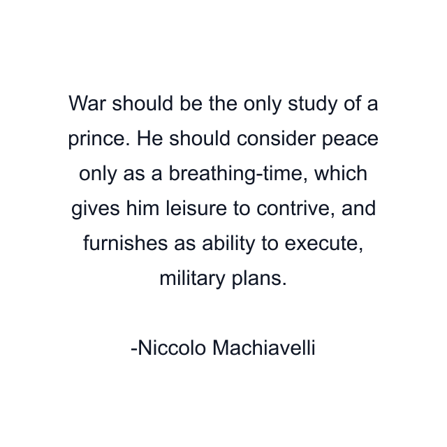 War should be the only study of a prince. He should consider peace only as a breathing-time, which gives him leisure to contrive, and furnishes as ability to execute, military plans.