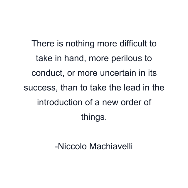 There is nothing more difficult to take in hand, more perilous to conduct, or more uncertain in its success, than to take the lead in the introduction of a new order of things.