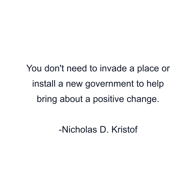 You don't need to invade a place or install a new government to help bring about a positive change.