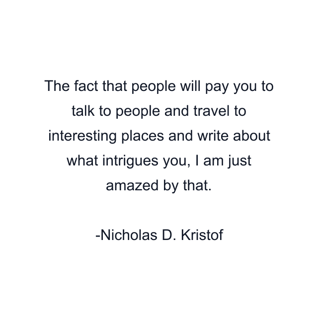 The fact that people will pay you to talk to people and travel to interesting places and write about what intrigues you, I am just amazed by that.