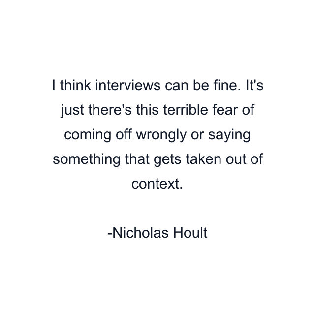 I think interviews can be fine. It's just there's this terrible fear of coming off wrongly or saying something that gets taken out of context.