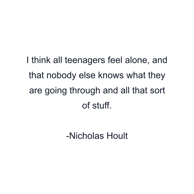 I think all teenagers feel alone, and that nobody else knows what they are going through and all that sort of stuff.