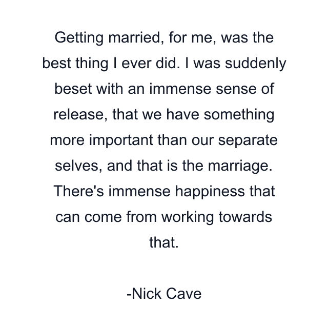 Getting married, for me, was the best thing I ever did. I was suddenly beset with an immense sense of release, that we have something more important than our separate selves, and that is the marriage. There's immense happiness that can come from working towards that.