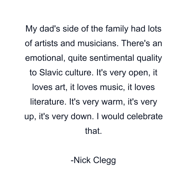 My dad's side of the family had lots of artists and musicians. There's an emotional, quite sentimental quality to Slavic culture. It's very open, it loves art, it loves music, it loves literature. It's very warm, it's very up, it's very down. I would celebrate that.