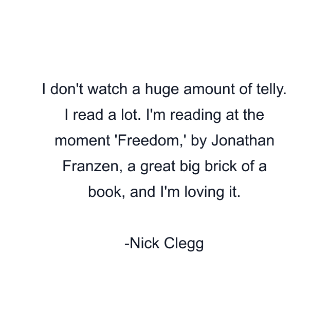 I don't watch a huge amount of telly. I read a lot. I'm reading at the moment 'Freedom,' by Jonathan Franzen, a great big brick of a book, and I'm loving it.