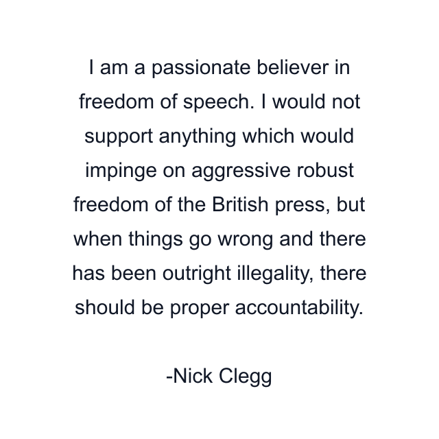 I am a passionate believer in freedom of speech. I would not support anything which would impinge on aggressive robust freedom of the British press, but when things go wrong and there has been outright illegality, there should be proper accountability.