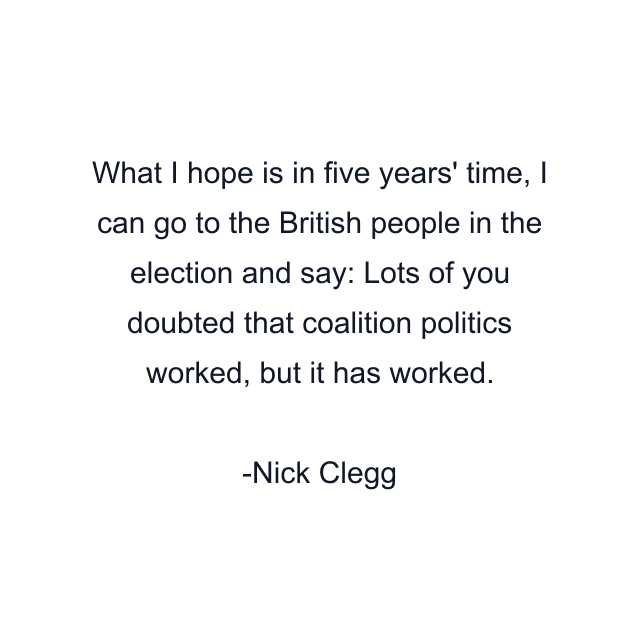 What I hope is in five years' time, I can go to the British people in the election and say: Lots of you doubted that coalition politics worked, but it has worked.