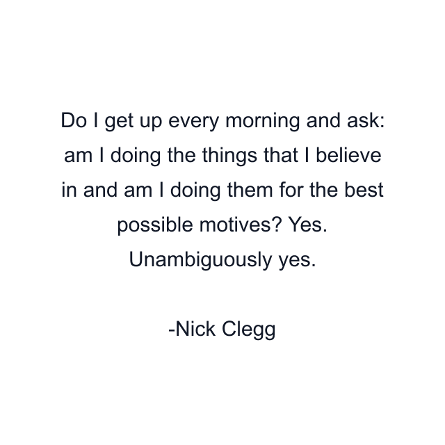 Do I get up every morning and ask: am I doing the things that I believe in and am I doing them for the best possible motives? Yes. Unambiguously yes.