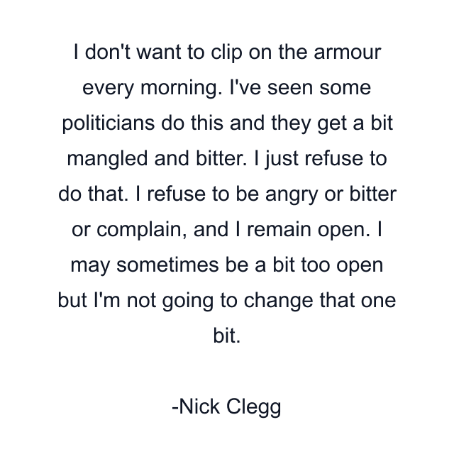 I don't want to clip on the armour every morning. I've seen some politicians do this and they get a bit mangled and bitter. I just refuse to do that. I refuse to be angry or bitter or complain, and I remain open. I may sometimes be a bit too open but I'm not going to change that one bit.