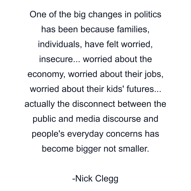 One of the big changes in politics has been because families, individuals, have felt worried, insecure... worried about the economy, worried about their jobs, worried about their kids' futures... actually the disconnect between the public and media discourse and people's everyday concerns has become bigger not smaller.