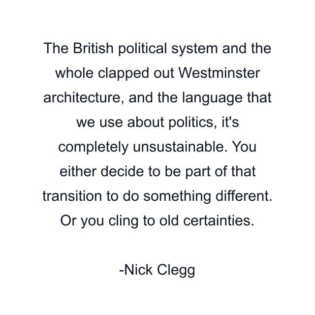 The British political system and the whole clapped out Westminster architecture, and the language that we use about politics, it's completely unsustainable. You either decide to be part of that transition to do something different. Or you cling to old certainties.