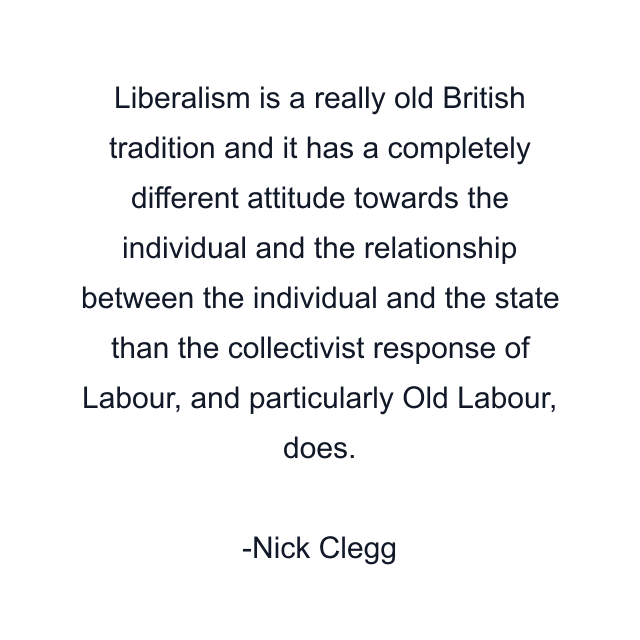 Liberalism is a really old British tradition and it has a completely different attitude towards the individual and the relationship between the individual and the state than the collectivist response of Labour, and particularly Old Labour, does.